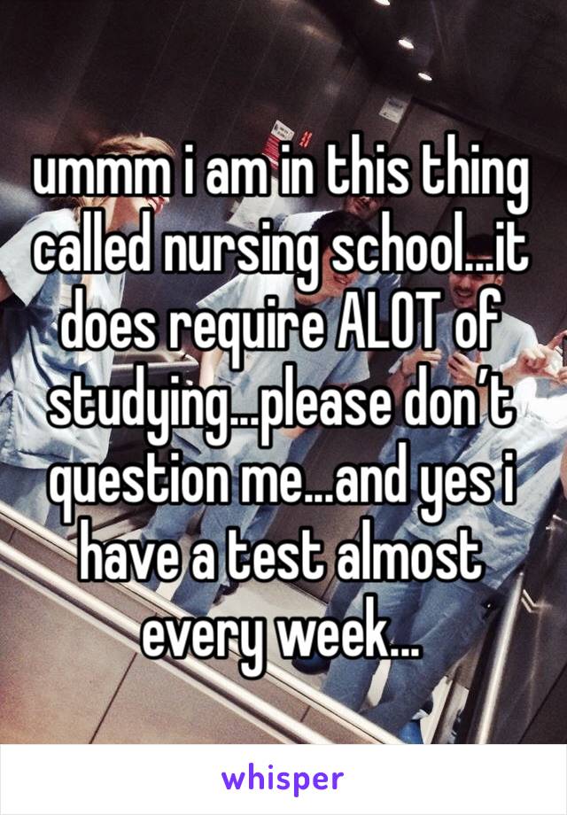 ummm i am in this thing called nursing school...it does require ALOT of studying...please don’t question me...and yes i have a test almost every week...