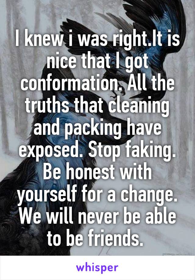 I knew i was right.It is nice that I got conformation. All the truths that cleaning and packing have exposed. Stop faking. Be honest with yourself for a change. We will never be able to be friends. 