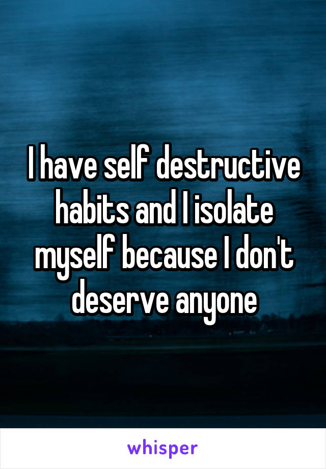 I have self destructive habits and I isolate myself because I don't deserve anyone