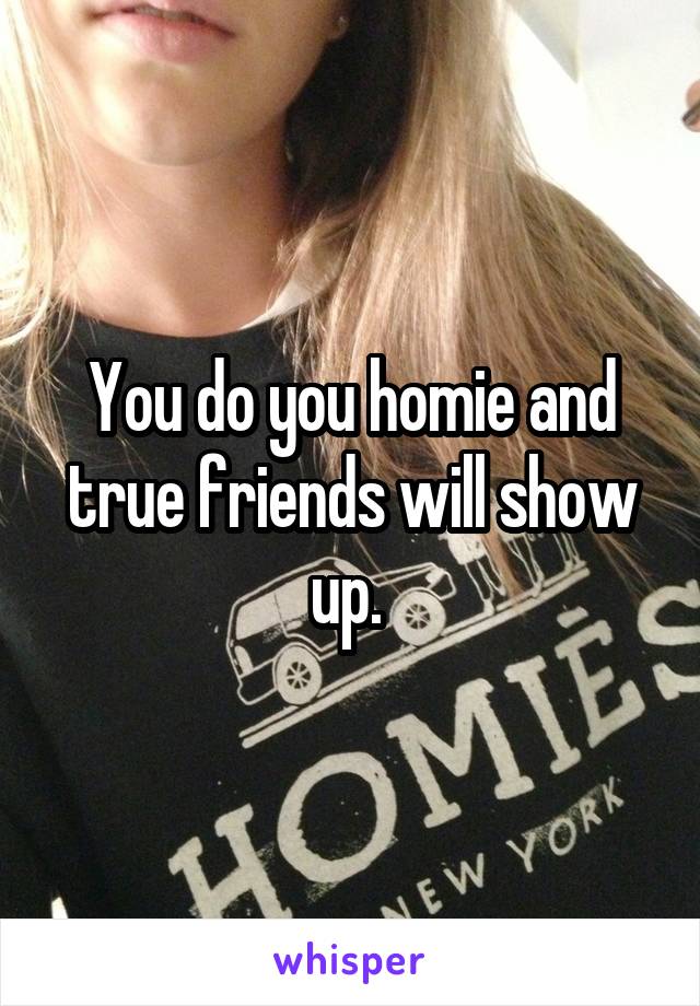 You do you homie and true friends will show up. 