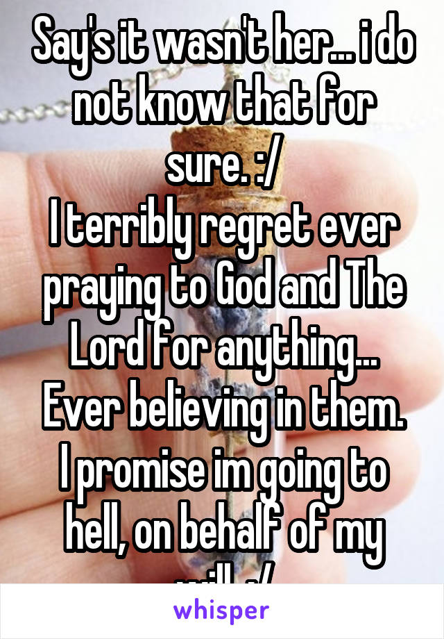 Say's it wasn't her... i do not know that for sure. :/
I terribly regret ever praying to God and The Lord for anything...
Ever believing in them.
I promise im going to hell, on behalf of my will. :/