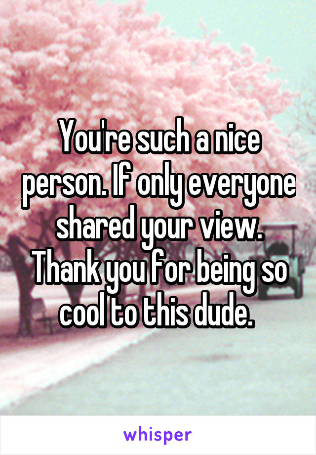 You're such a nice person. If only everyone shared your view. Thank you for being so cool to this dude. 