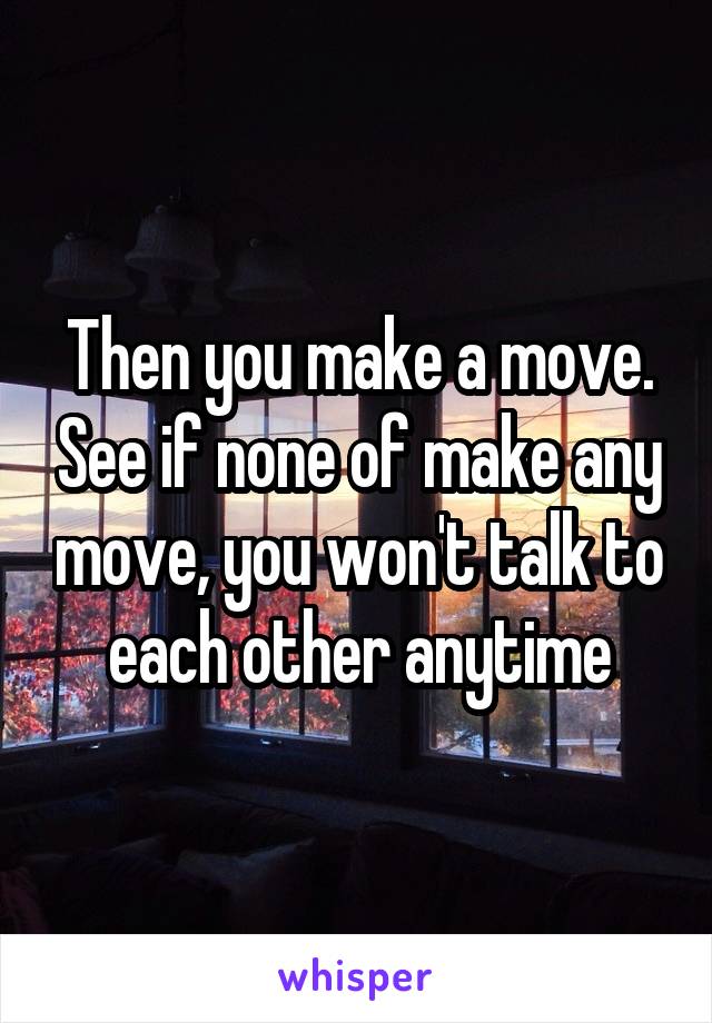 Then you make a move. See if none of make any move, you won't talk to each other anytime