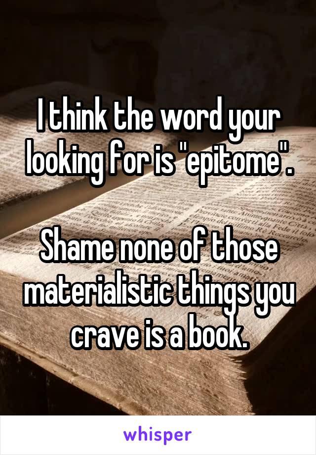 I think the word your looking for is "epitome".

Shame none of those materialistic things you crave is a book.