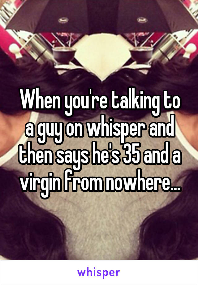 When you're talking to a guy on whisper and then says he's 35 and a virgin from nowhere...