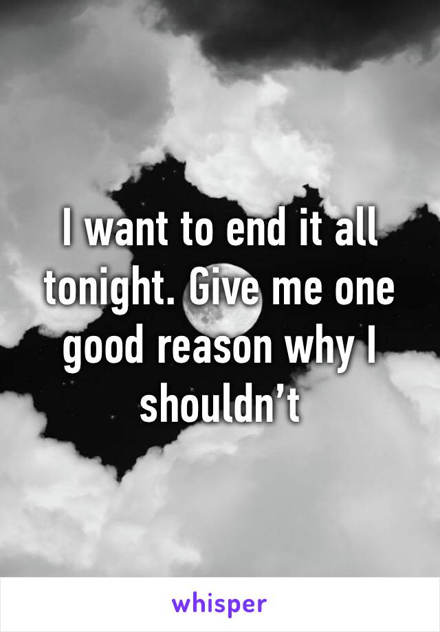 I want to end it all tonight. Give me one good reason why I shouldn’t 