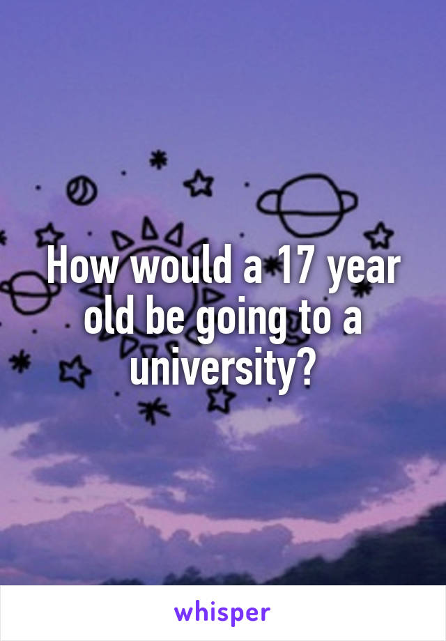 How would a 17 year old be going to a university?