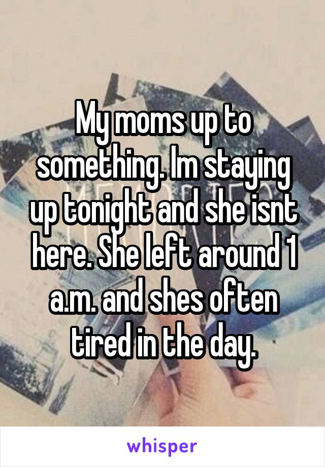 My moms up to something. Im staying up tonight and she isnt here. She left around 1 a.m. and shes often tired in the day.