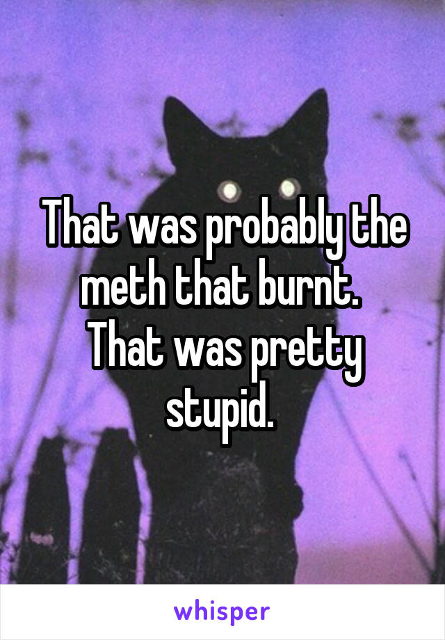 That was probably the meth that burnt. 
That was pretty stupid. 