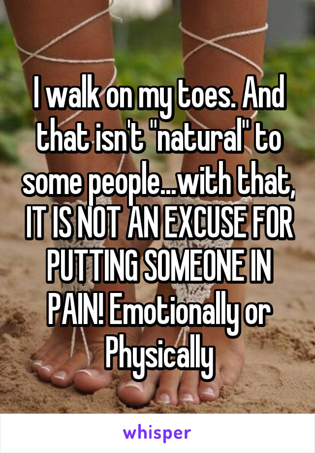 I walk on my toes. And that isn't "natural" to some people...with that, IT IS NOT AN EXCUSE FOR PUTTING SOMEONE IN PAIN! Emotionally or Physically