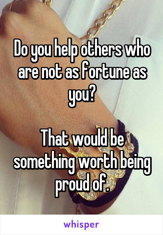 Do you help others who are not as fortune as you?

That would be something worth being proud of.