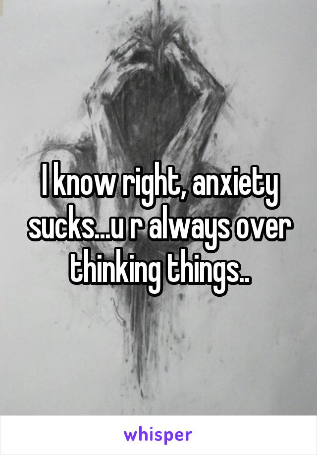 I know right, anxiety sucks...u r always over thinking things..