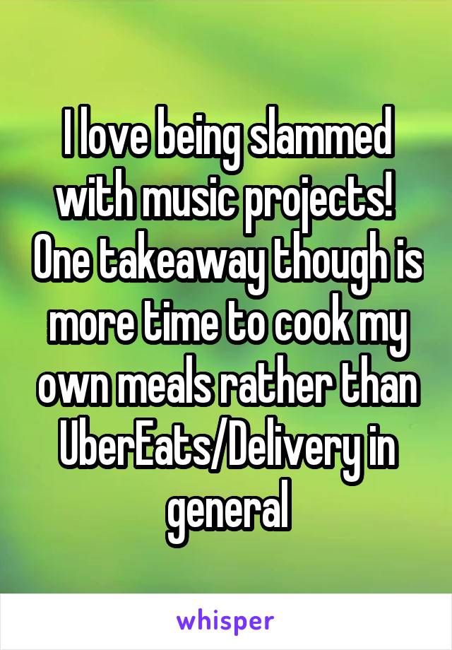 I love being slammed with music projects!  One takeaway though is more time to cook my own meals rather than UberEats/Delivery in general