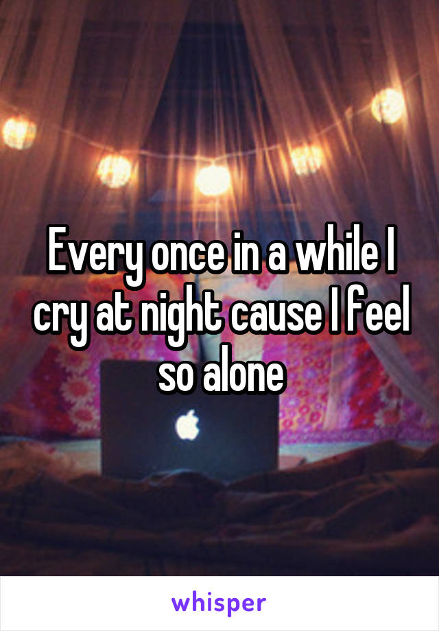 Every once in a while I cry at night cause I feel so alone