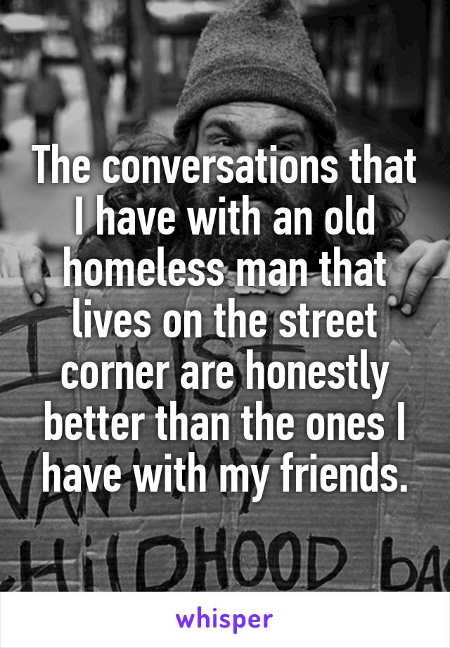 The conversations that I have with an old homeless man that lives on the street corner are honestly better than the ones I have with my friends.