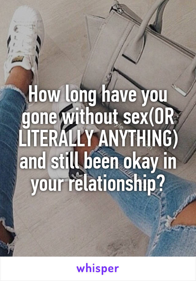 How long have you gone without sex(OR LITERALLY ANYTHING) and still been okay in your relationship?