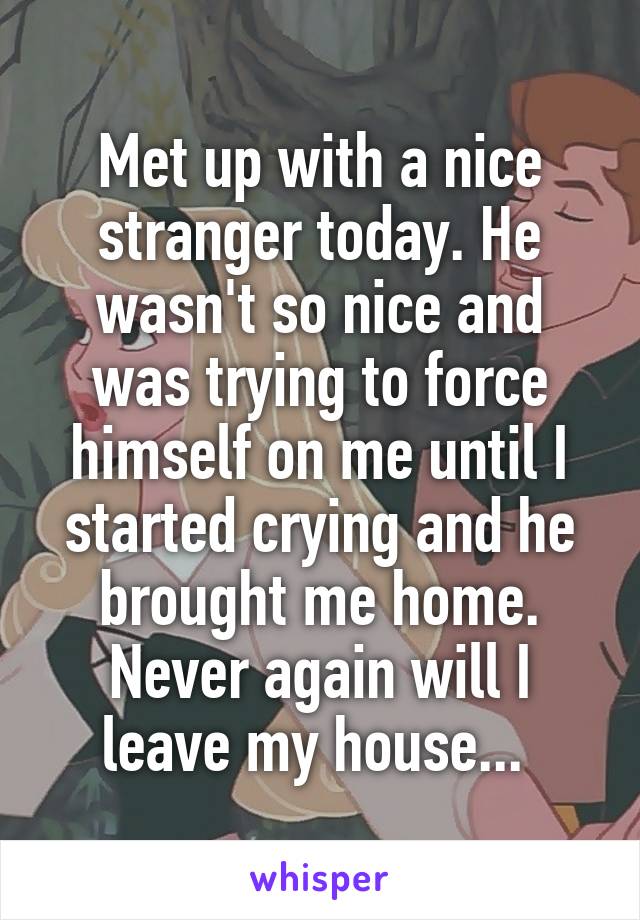 Met up with a nice stranger today. He wasn't so nice and was trying to force himself on me until I started crying and he brought me home. Never again will I leave my house... 