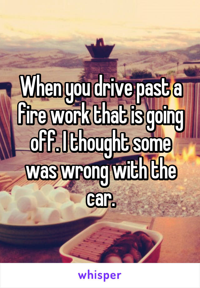 When you drive past a fire work that is going off. I thought some was wrong with the car.