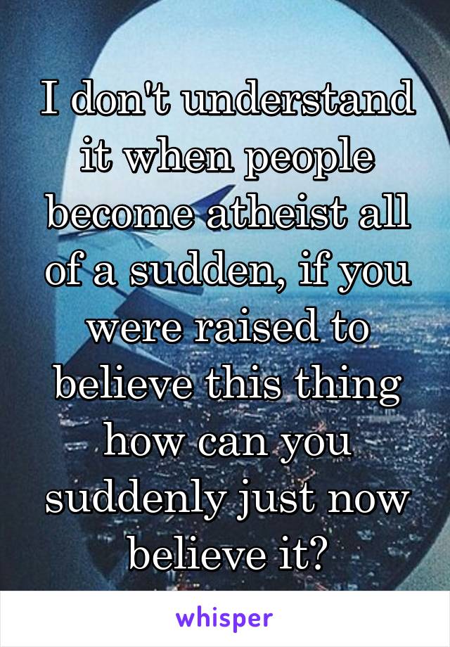 I don't understand it when people become atheist all of a sudden, if you were raised to believe this thing how can you suddenly just now believe it?