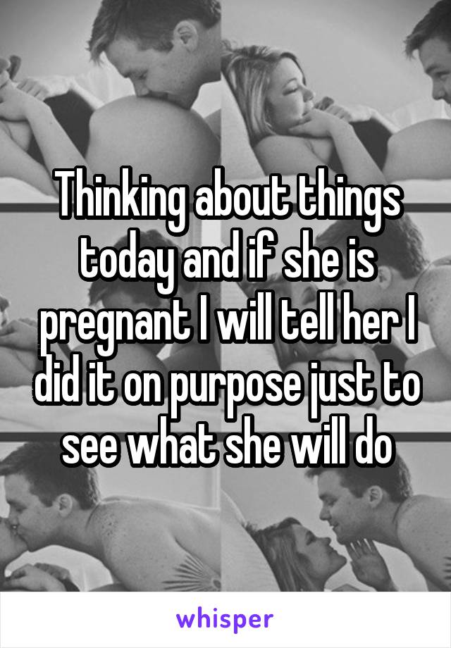 Thinking about things today and if she is pregnant I will tell her I did it on purpose just to see what she will do