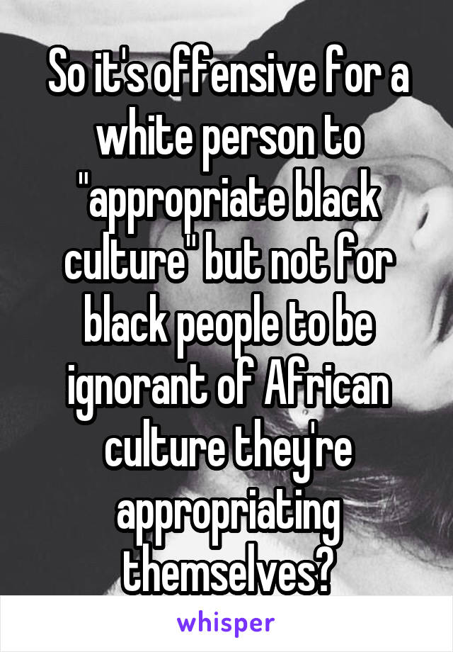 So it's offensive for a white person to "appropriate black culture" but not for black people to be ignorant of African culture they're appropriating themselves?