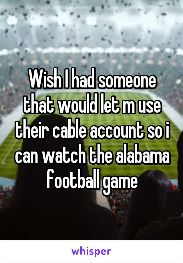 Wish I had someone that would let m use their cable account so i can watch the alabama football game