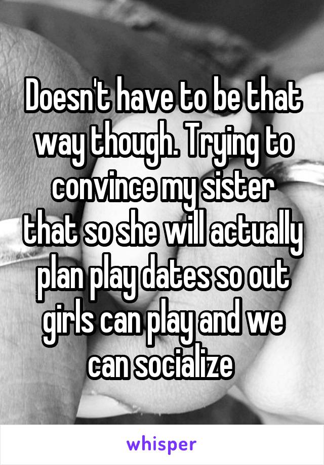 Doesn't have to be that way though. Trying to convince my sister that so she will actually plan play dates so out girls can play and we can socialize 