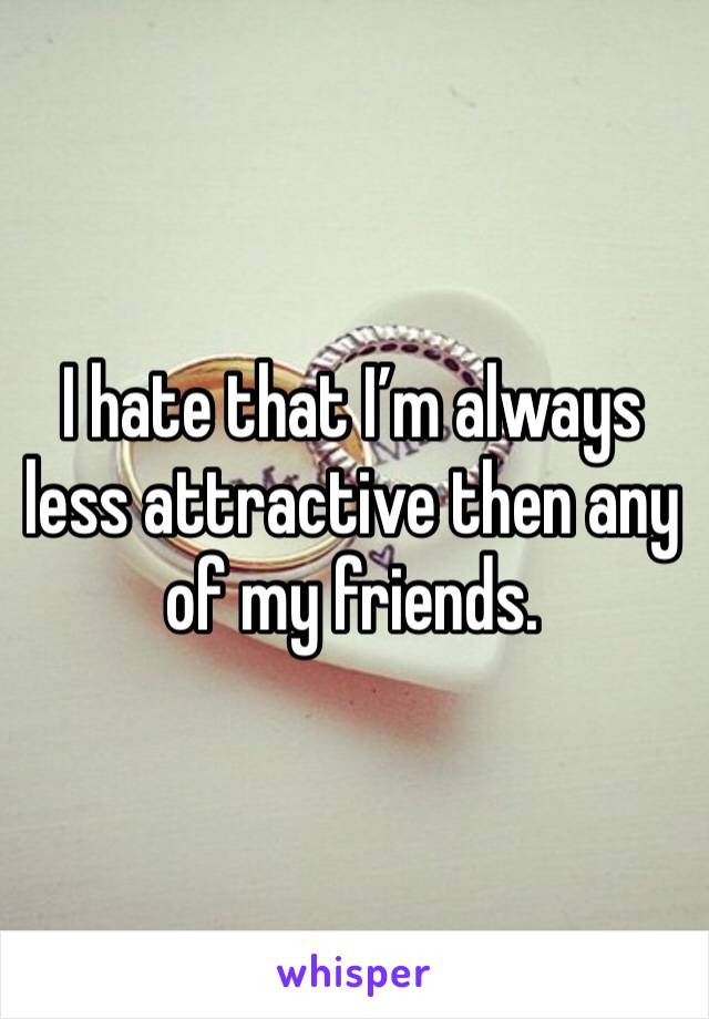 I hate that I’m always less attractive then any of my friends. 