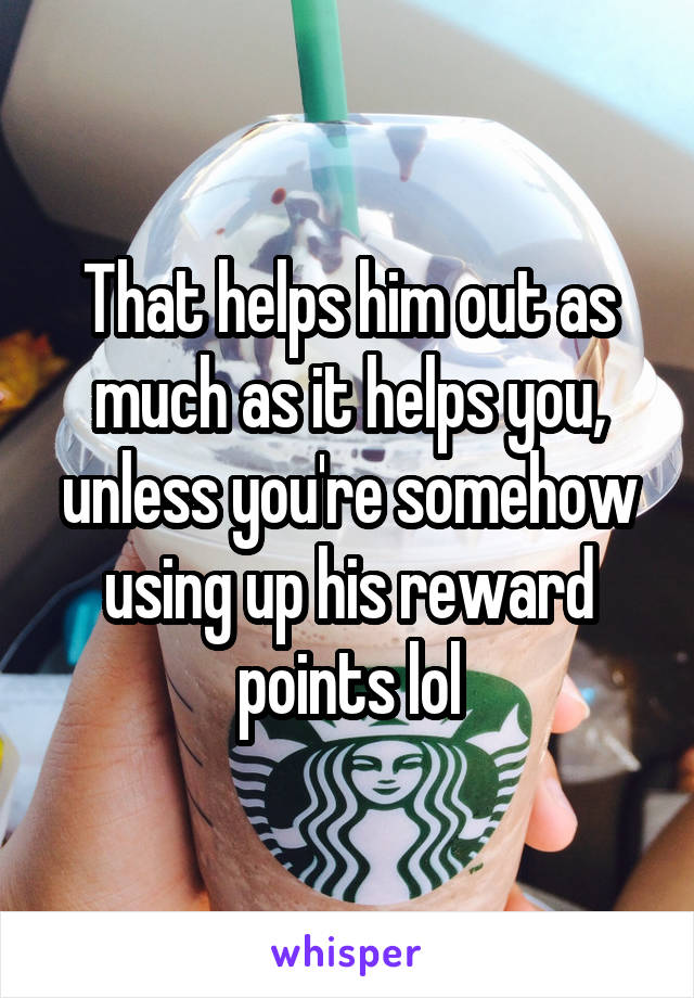 That helps him out as much as it helps you, unless you're somehow using up his reward points lol