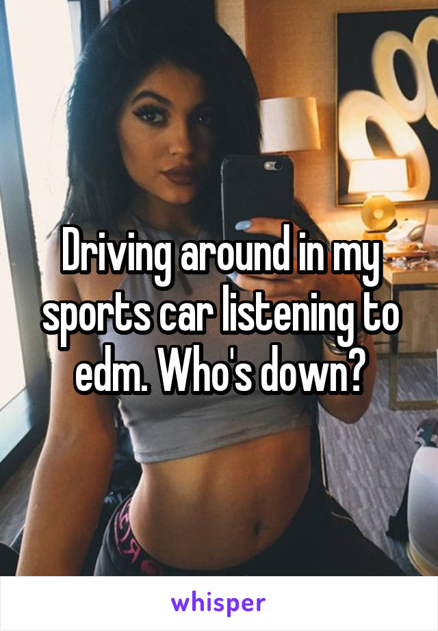 Driving around in my sports car listening to edm. Who's down?