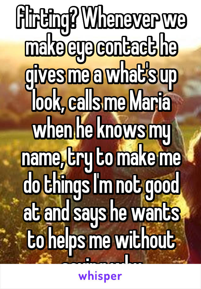 flirting? Whenever we make eye contact he gives me a what's up look, calls me Maria when he knows my name, try to make me do things I'm not good at and says he wants to helps me without saying why