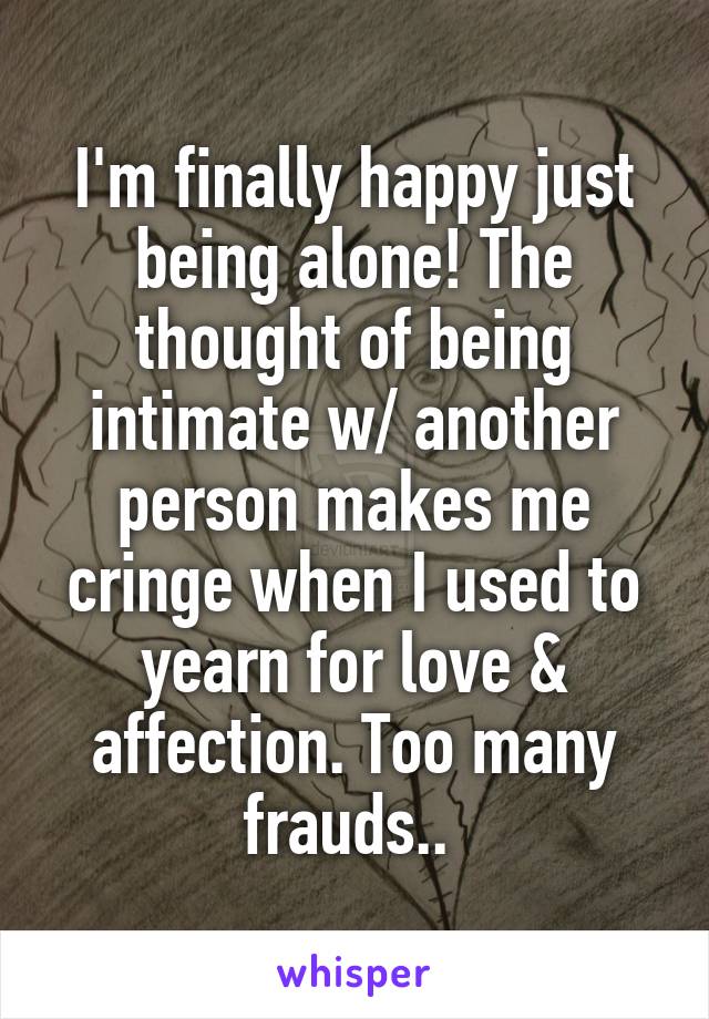 I'm finally happy just being alone! The thought of being intimate w/ another person makes me cringe when I used to yearn for love & affection. Too many frauds.. 