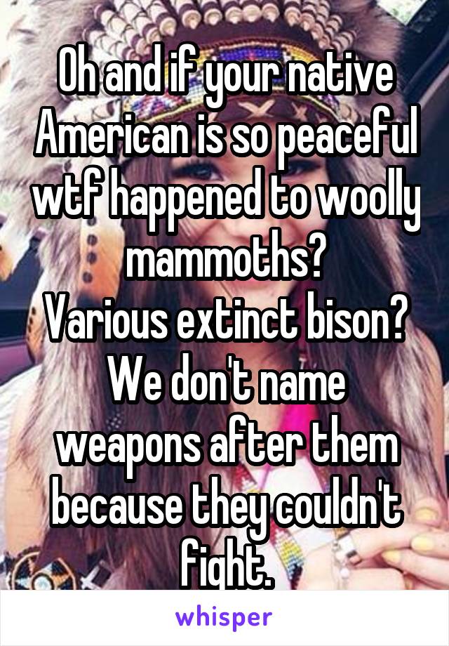 Oh and if your native American is so peaceful wtf happened to woolly mammoths?
Various extinct bison? We don't name weapons after them because they couldn't fight.