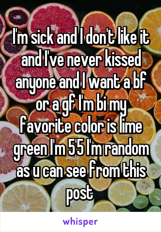 I'm sick and I don't like it and I've never kissed anyone and I want a bf or a gf I'm bi my favorite color is lime green I'm 5'5 I'm random as u can see from this post 