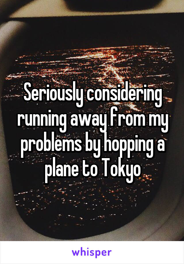 Seriously considering running away from my problems by hopping a plane to Tokyo