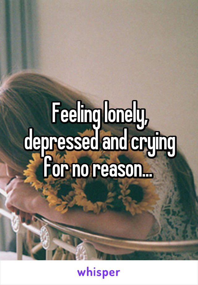 Feeling lonely, depressed and crying for no reason... 