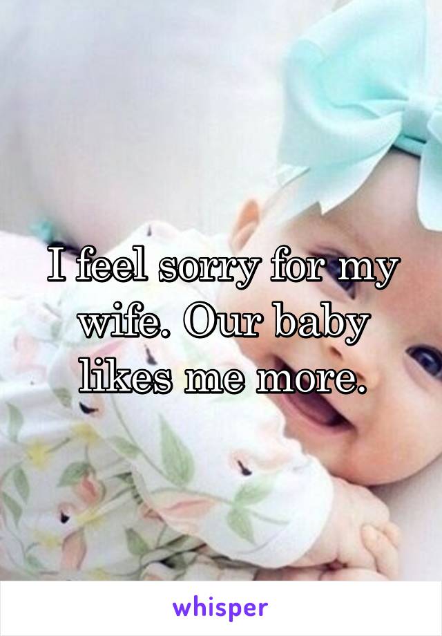 I feel sorry for my wife. Our baby likes me more.