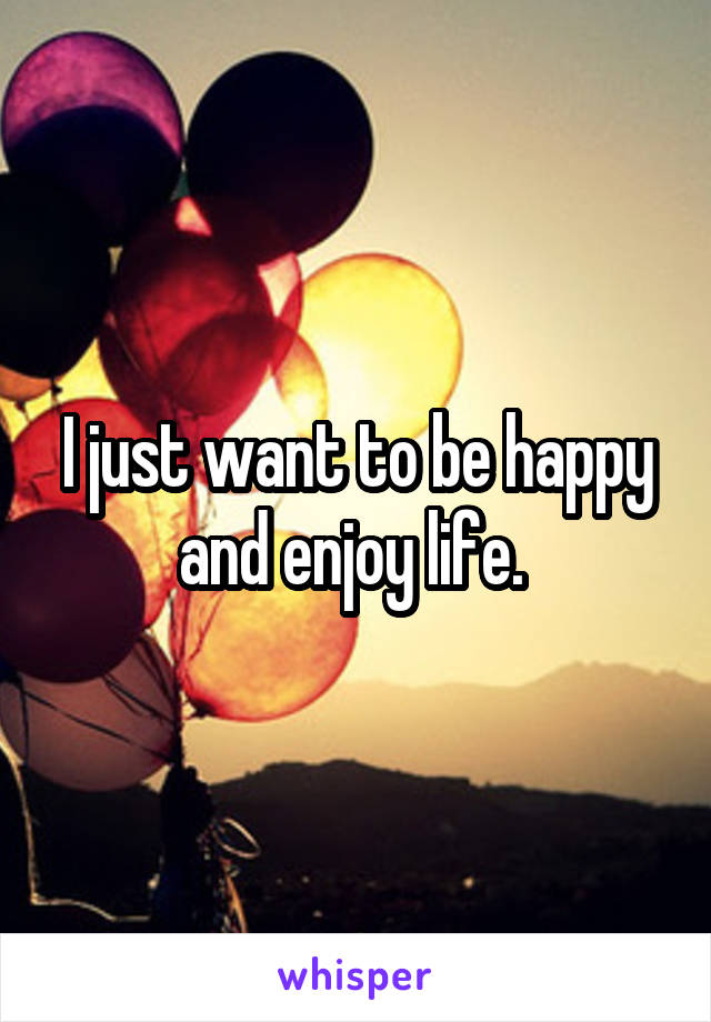 I just want to be happy and enjoy life. 