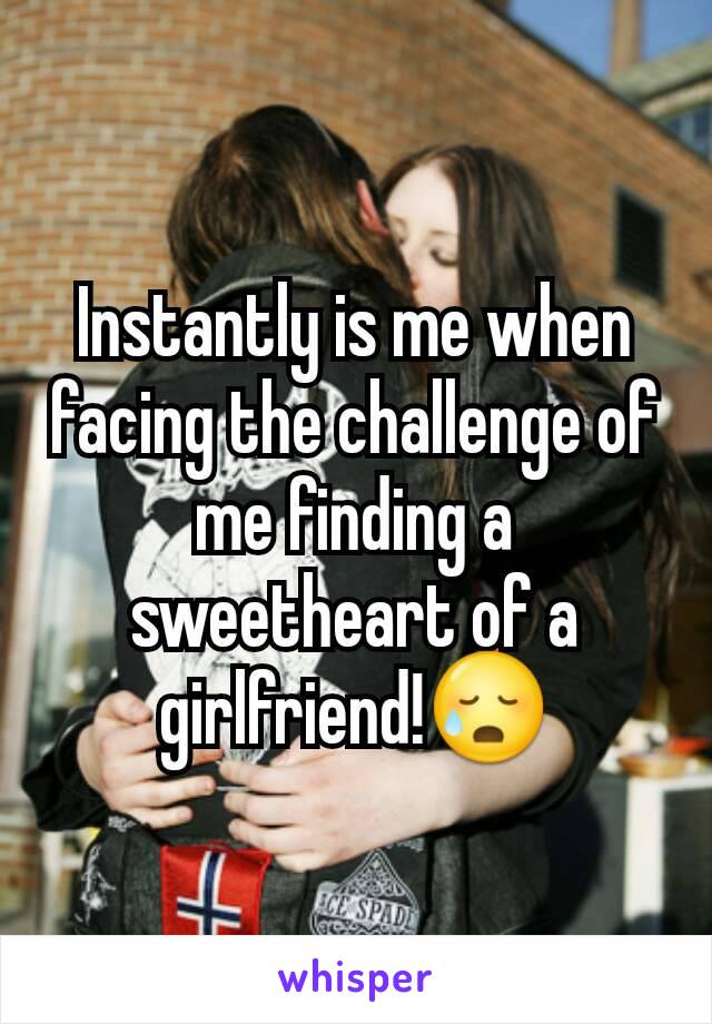 Instantly is me when facing the challenge of me finding a sweetheart of a girlfriend!😥