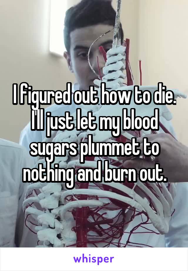 I figured out how to die. I'll just let my blood sugars plummet to nothing and burn out.