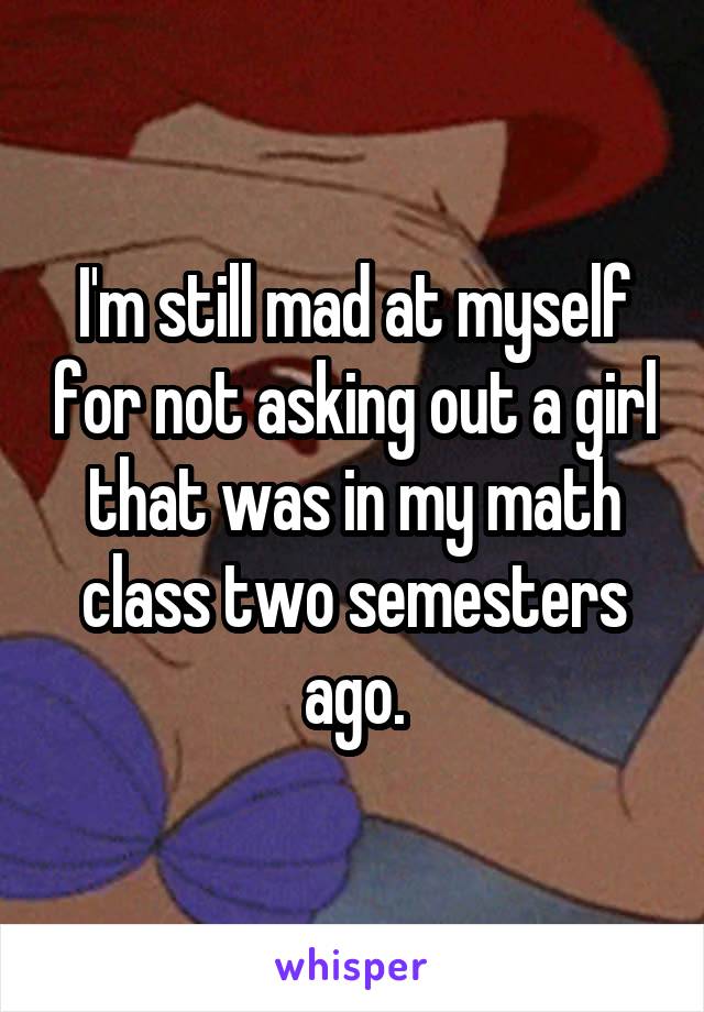 I'm still mad at myself for not asking out a girl that was in my math class two semesters ago.