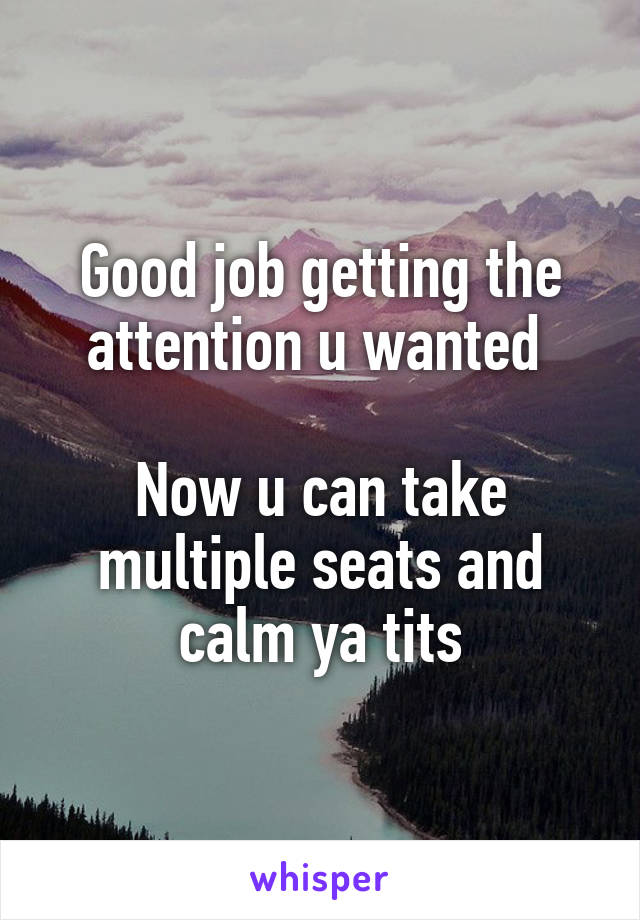 Good job getting the attention u wanted 

Now u can take multiple seats and calm ya tits