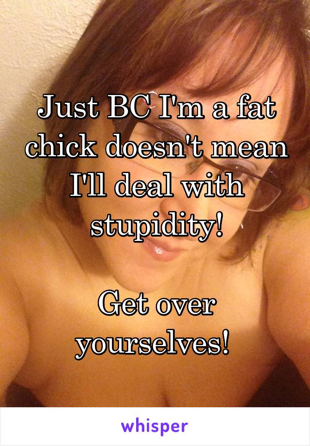 Just BC I'm a fat chick doesn't mean I'll deal with stupidity!

Get over yourselves! 