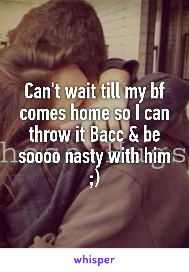 Can't wait till my bf comes home so I can throw it Bacc & be soooo nasty with him ;)