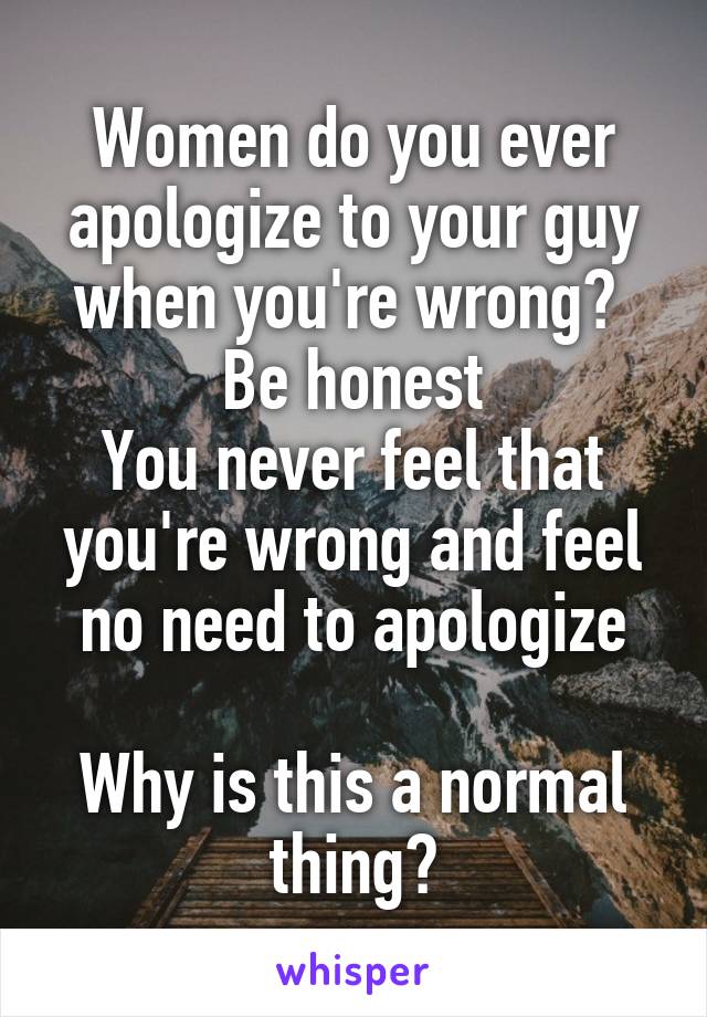 Women do you ever apologize to your guy when you're wrong? 
Be honest
You never feel that you're wrong and feel no need to apologize

Why is this a normal thing?