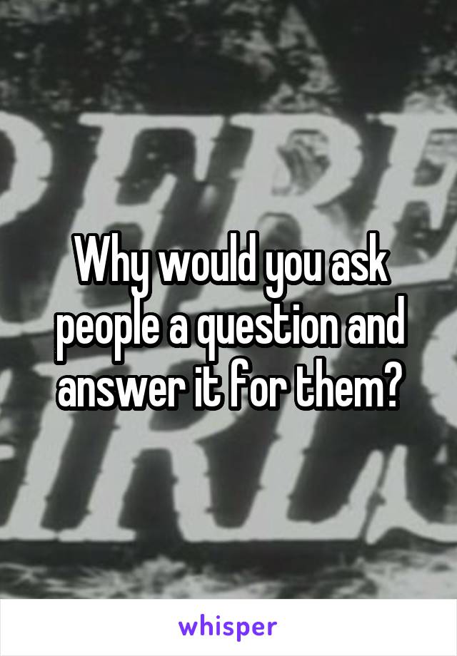 Why would you ask people a question and answer it for them?