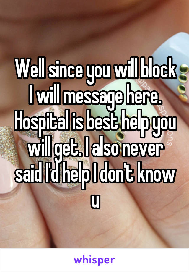 Well since you will block I will message here. Hospital is best help you will get. I also never said I'd help I don't know u