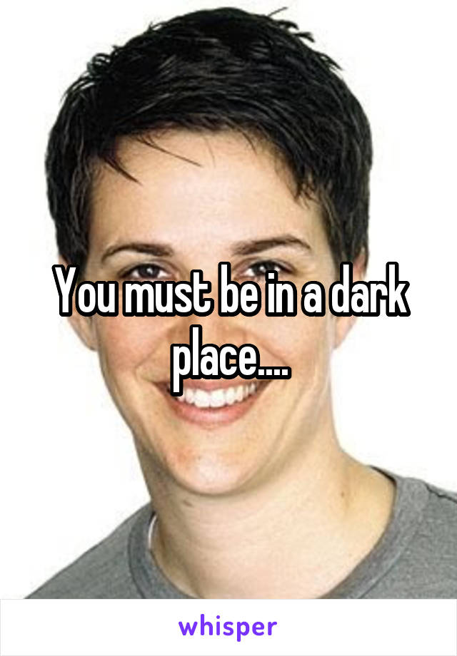 You must be in a dark place....