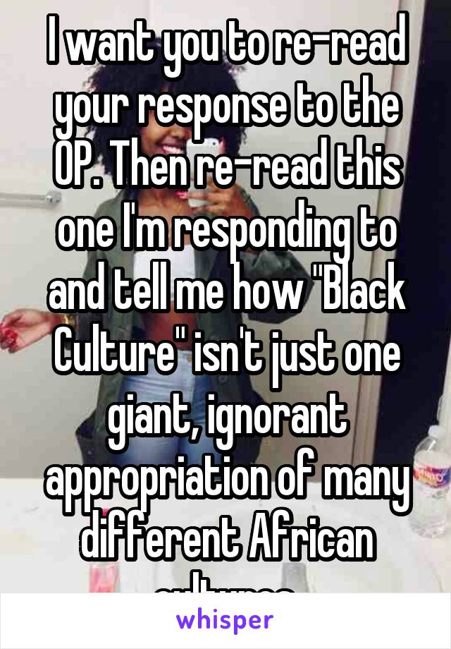 I want you to re-read your response to the OP. Then re-read this one I'm responding to and tell me how "Black Culture" isn't just one giant, ignorant appropriation of many different African cultures.