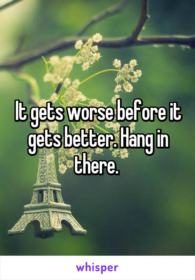 It gets worse before it gets better. Hang in there. 